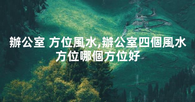 辦公室 方位風水,辦公室四個風水方位哪個方位好